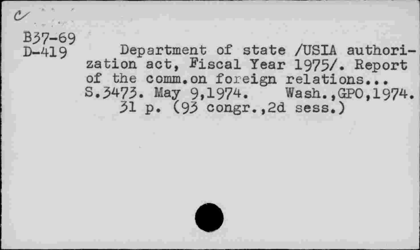 ﻿B37-69 D-419
Department of state /USIA authorization act, Fiscal Year 1975/. Report of the comm.on foreign relations... S.5473. May 9,1974. Wash.,GPO,1974.
31 p. (93 congr.,2d sess.)